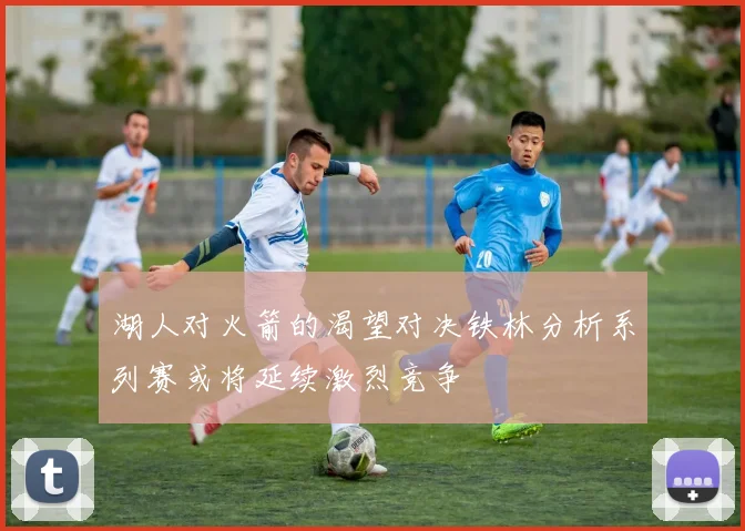 湖人对火箭的渴望对决铁林分析系列赛或将延续激烈竞争