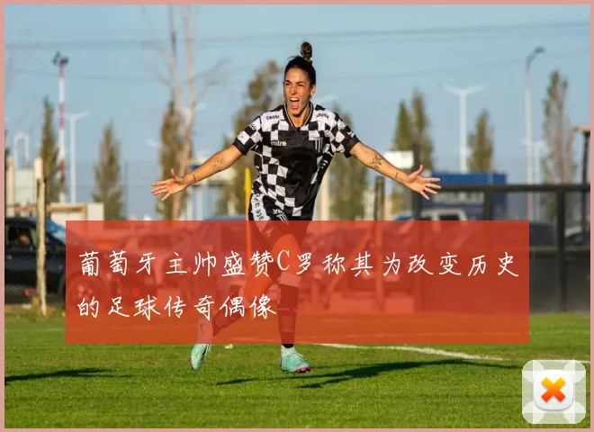 葡萄牙主帅盛赞C罗称其为改变历史的足球传奇偶像