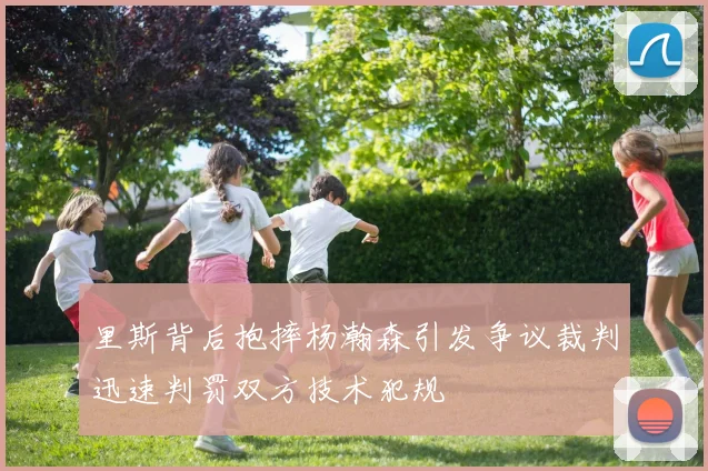 里斯背后抱摔杨瀚森引发争议裁判迅速判罚双方技术犯规