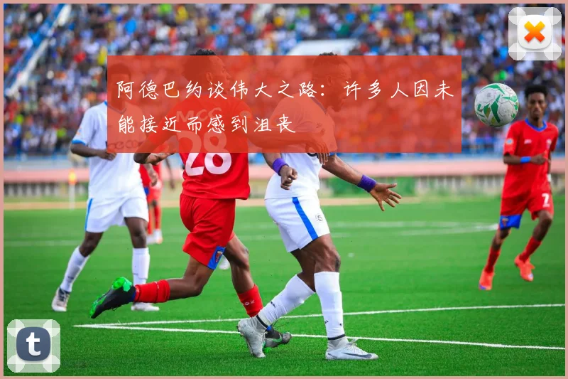 阿德巴约谈伟大之路：许多人因未能接近而感到沮丧