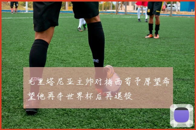 毛里塔尼亚主帅对梅西寄予厚望希望他再夺世界杯后再退役