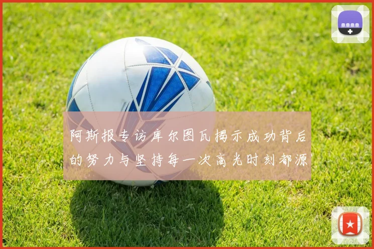 阿斯报专访库尔图瓦揭示成功背后的努力与坚持每一次高光时刻都源于汗水付出