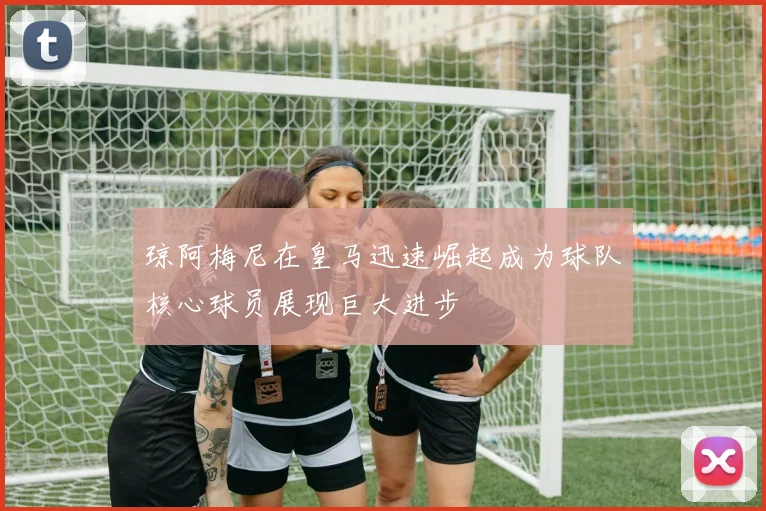 琼阿梅尼在皇马迅速崛起成为球队核心球员展现巨大进步