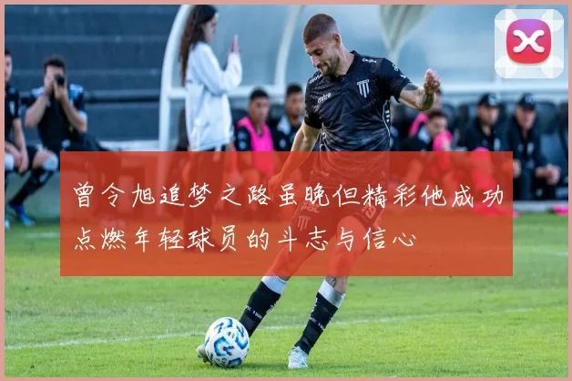 曾令旭追梦之路虽晚但精彩他成功点燃年轻球员的斗志与信心