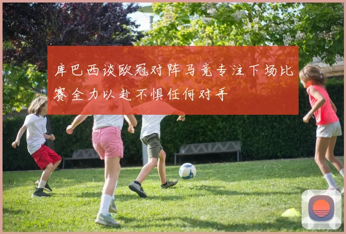 库巴西谈欧冠对阵马竞专注下场比赛全力以赴不惧任何对手