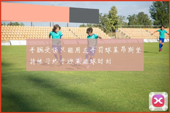手腕受伤只能用左手罚球莱昂斯坚持练习终于迎来进球时刻