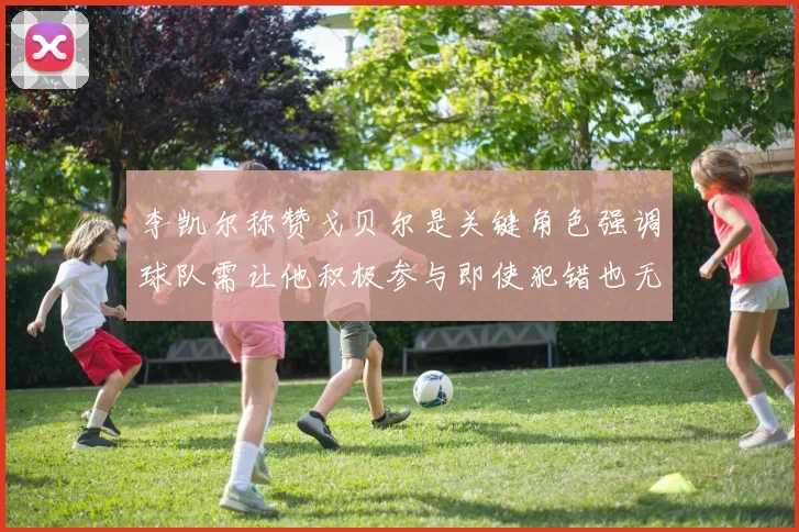 李凯尔称赞戈贝尔是关键角色强调球队需让他积极参与即使犯错也无妨