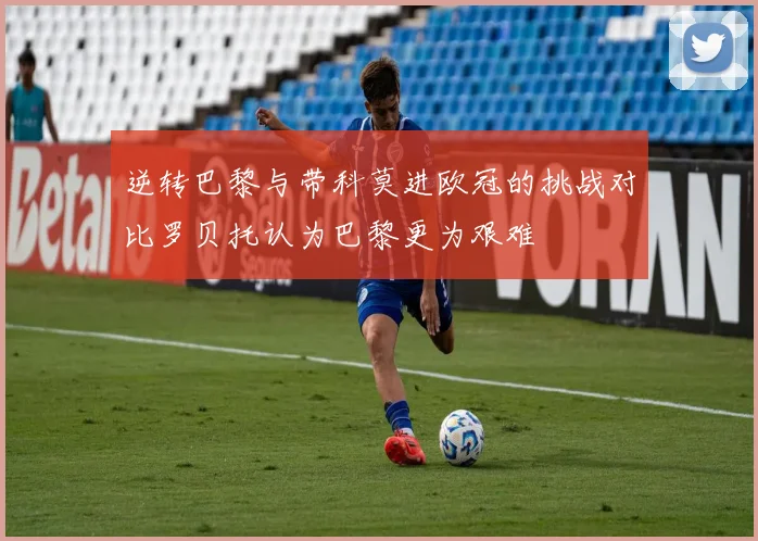 逆转巴黎与带科莫进欧冠的挑战对比罗贝托认为巴黎更为艰难