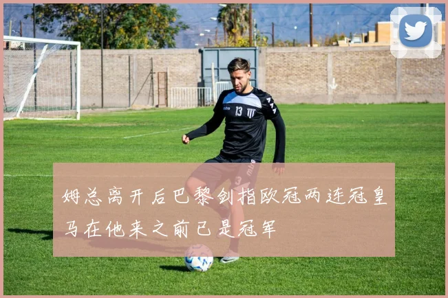 姆总离开后巴黎剑指欧冠两连冠皇马在他来之前已是冠军