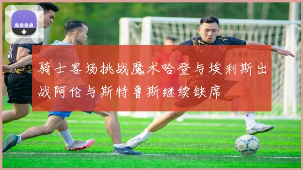 骑士客场挑战魔术哈登与埃利斯出战阿伦与斯特鲁斯继续缺席