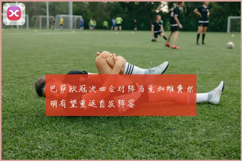 巴萨欧冠次回合对阵马竞加维费尔明有望重返首发阵容