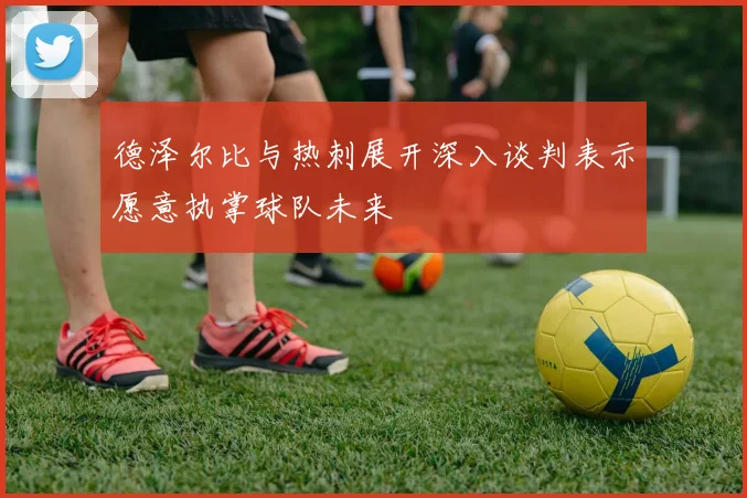 德泽尔比与热刺展开深入谈判表示愿意执掌球队未来