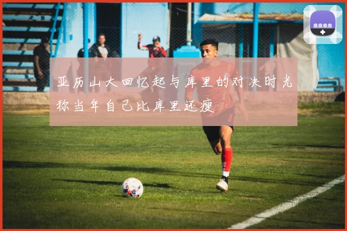 亚历山大回忆起与库里的对决时光称当年自己比库里还瘦