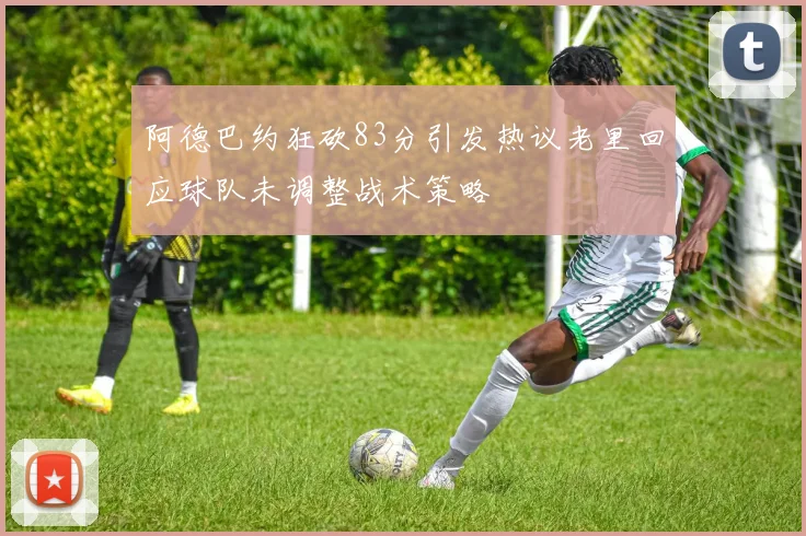 阿德巴约狂砍83分引发热议老里回应球队未调整战术策略