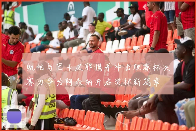 凯帕与因卡皮耶携手冲击联赛杯决赛力争为阿森纳开启奖杯新篇章