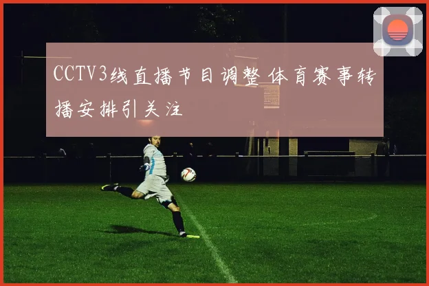 CCTV3线直播节目调整 体育赛事转播安排引关注