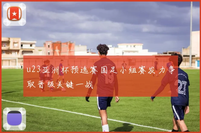 u23亚洲杯预选赛国足小组赛发力争取晋级关键一战