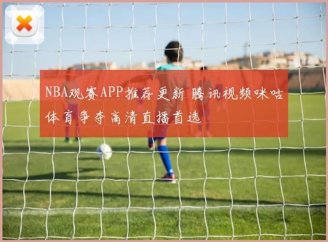NBA观赛APP推荐更新 腾讯视频咪咕体育争夺高清直播首选