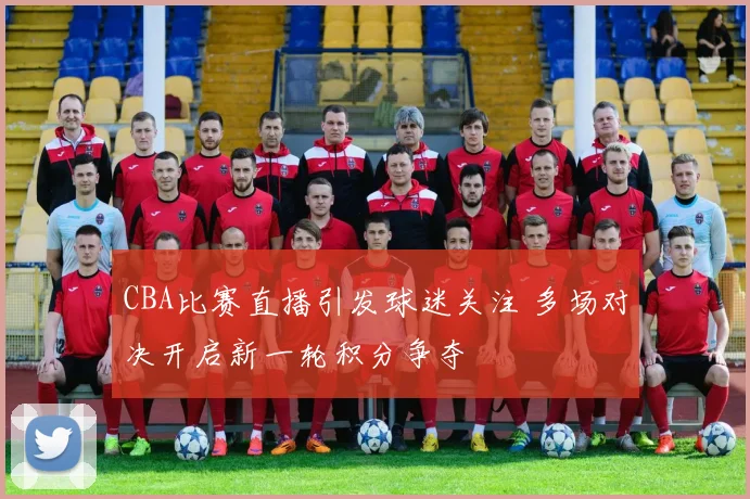 CBA比赛直播引发球迷关注 多场对决开启新一轮积分争夺