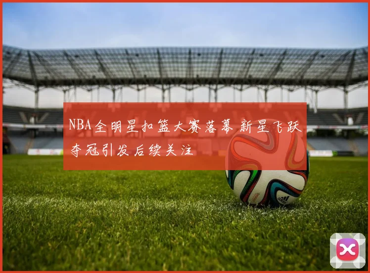 NBA全明星扣篮大赛落幕 新星飞跃夺冠引发后续关注