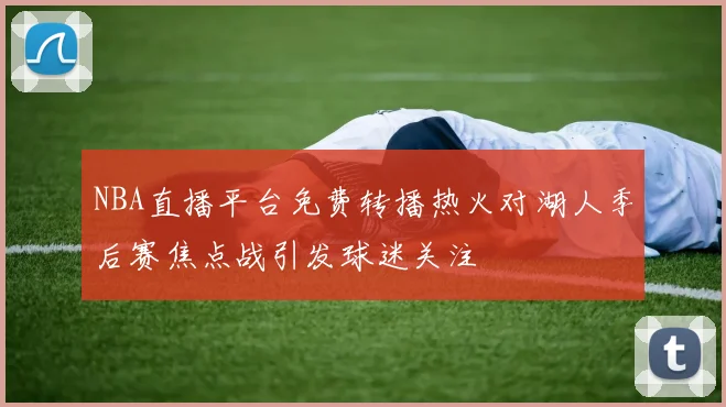 NBA直播平台免费转播热火对湖人季后赛焦点战引发球迷关注