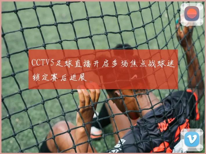 CCTV5足球直播开启多场焦点战球迷锁定赛后进展