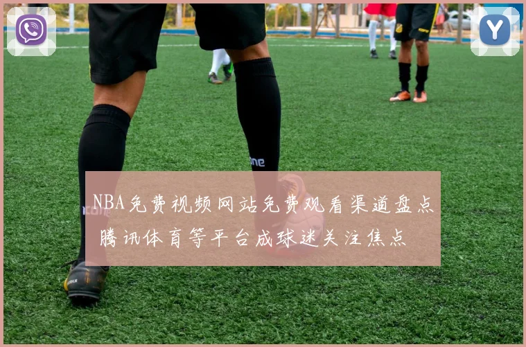 NBA免费视频网站免费观看渠道盘点 腾讯体育等平台成球迷关注焦点