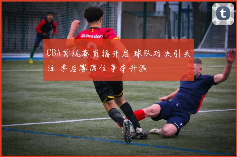 CBA常规赛直播开启 球队对决引关注 季后赛席位争夺升温