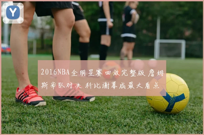 2016NBA全明星赛回放完整版 詹姆斯率队对决 科比谢幕成最大看点